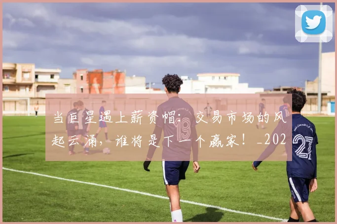 当巨星遇上薪资帽：交易市场的风起云涌，谁将是下一个赢家！_20260722155543