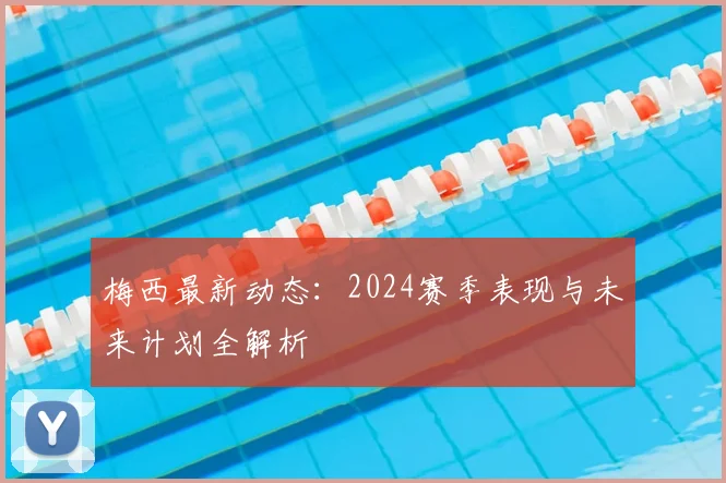 梅西最新动态：2024赛季表现与未来计划全解析
