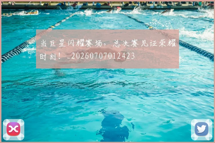 当巨星闪耀赛场，总决赛见证荣耀时刻！_20260707012423