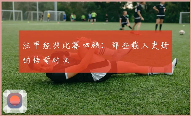 法甲经典比赛回顾：那些载入史册的传奇对决
