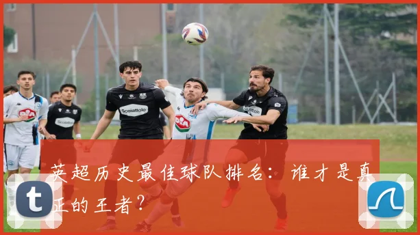 英超历史最佳球队排名:谁才是真正的王者?