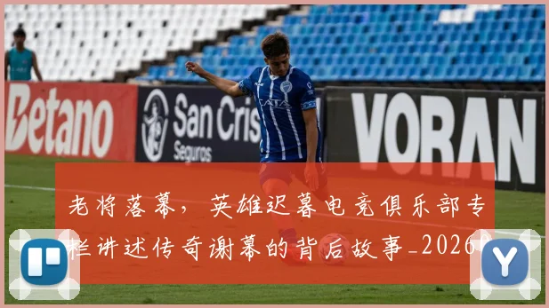 老将落幕，英雄迟暮电竞俱乐部专栏讲述传奇谢幕的背后故事_20260710004054_20260803143816