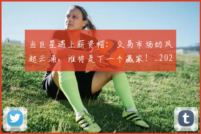 当巨星遇上薪资帽：交易市场的风起云涌，谁将是下一个赢家！_20260722155543