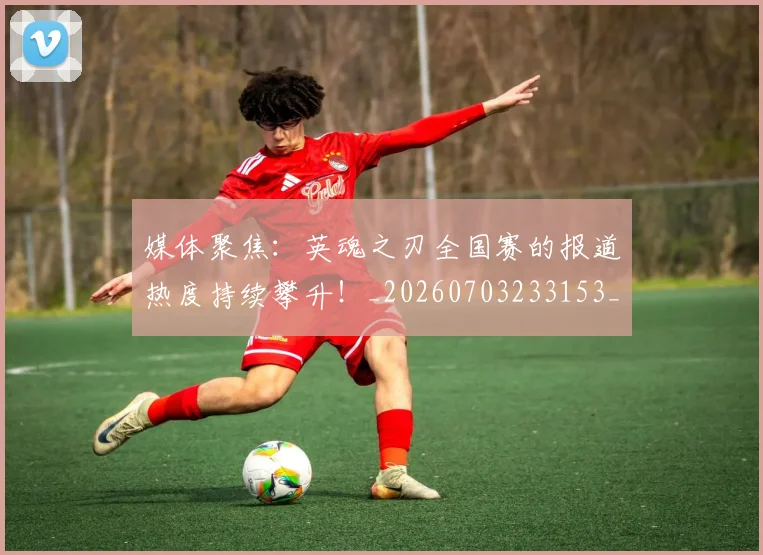 媒体聚焦：英魂之刃全国赛的报道热度持续攀升！_20260703233153_20260720192637