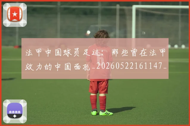 法甲中国球员足迹：那些曾在法甲效力的中国面孔_20260522161147_20260707153056