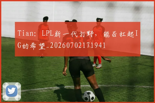 Tian：LPL新一代打野，能否扛起IG的希望_20260702171941