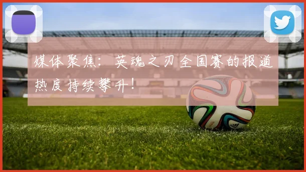 媒体聚焦：英魂之刃全国赛的报道热度持续攀升！