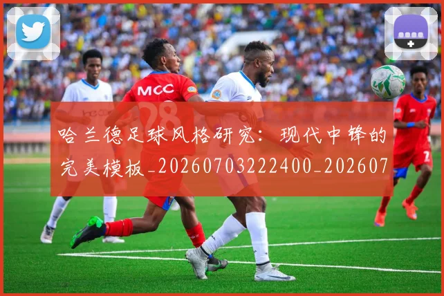 哈兰德足球风格研究：现代中锋的完美模板_20260703222400_20260719160321