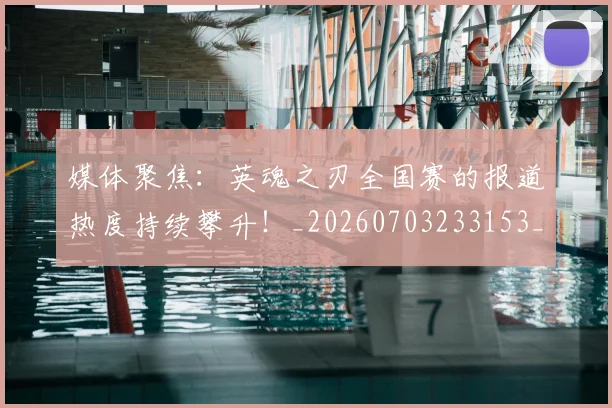 媒体聚焦：英魂之刃全国赛的报道热度持续攀升！_20260703233153_20260720192637