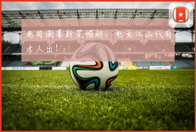 老将谢幕新星崛起，电竞江山代有才人出！